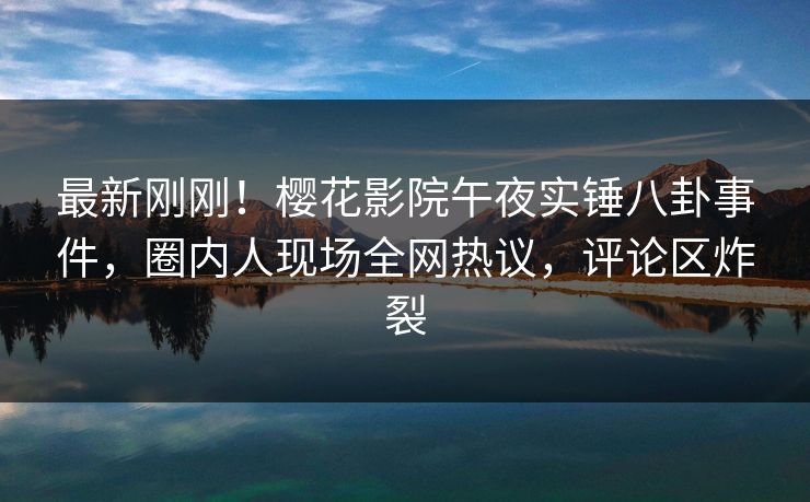 最新刚刚！樱花影院午夜实锤八卦事件，圈内人现场全网热议，评论区炸裂