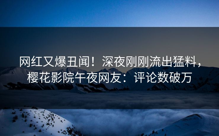 网红又爆丑闻！深夜刚刚流出猛料，樱花影院午夜网友：评论数破万