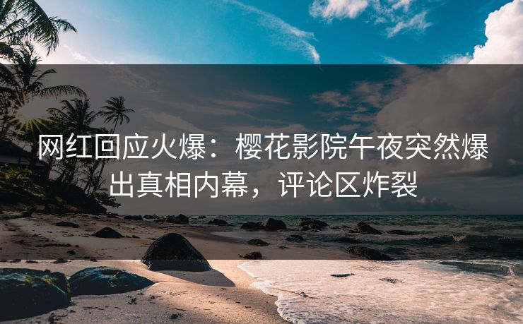 网红回应火爆：樱花影院午夜突然爆出真相内幕，评论区炸裂