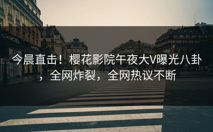 今晨直击！樱花影院午夜大V曝光八卦，全网炸裂，全网热议不断