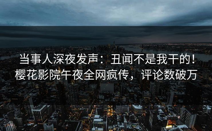 当事人深夜发声：丑闻不是我干的！樱花影院午夜全网疯传，评论数破万
