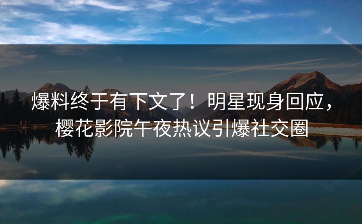 爆料终于有下文了！明星现身回应，樱花影院午夜热议引爆社交圈