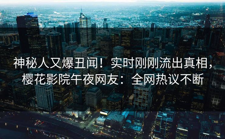 神秘人又爆丑闻！实时刚刚流出真相，樱花影院午夜网友：全网热议不断