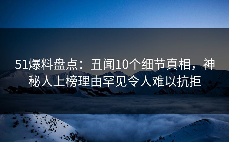 51爆料盘点：丑闻10个细节真相，神秘人上榜理由罕见令人难以抗拒