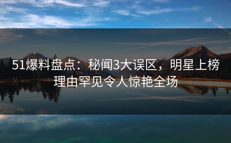 51爆料盘点：秘闻3大误区，明星上榜理由罕见令人惊艳全场