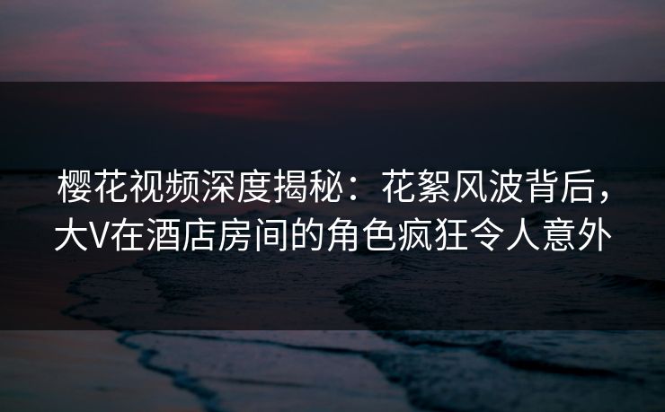 樱花视频深度揭秘：花絮风波背后，大V在酒店房间的角色疯狂令人意外