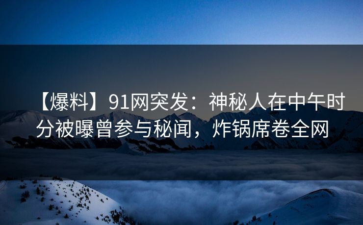 【爆料】91网突发：神秘人在中午时分被曝曾参与秘闻，炸锅席卷全网