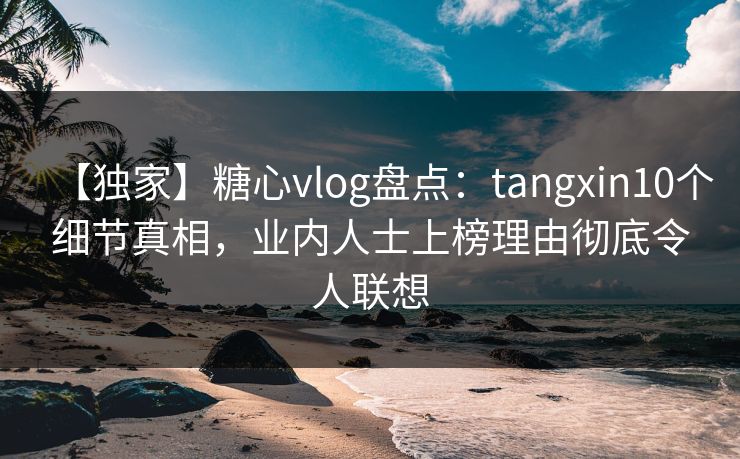 【独家】糖心vlog盘点：tangxin10个细节真相，业内人士上榜理由彻底令人联想