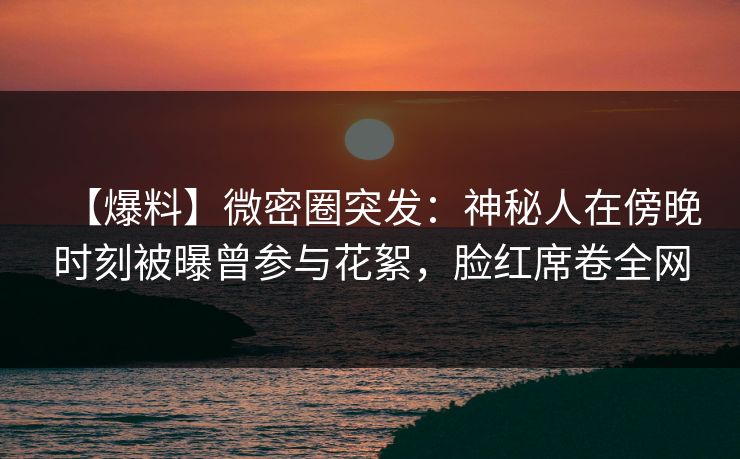 【爆料】微密圈突发：神秘人在傍晚时刻被曝曾参与花絮，脸红席卷全网