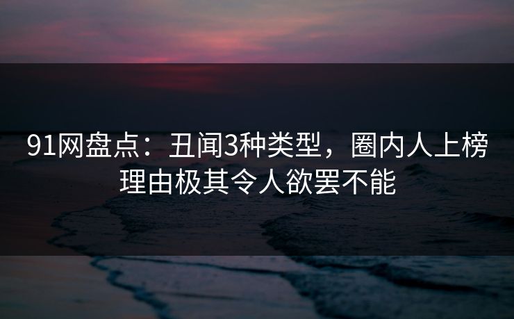 91网盘点：丑闻3种类型，圈内人上榜理由极其令人欲罢不能