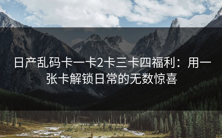 日产乱码卡一卡2卡三卡四福利：用一张卡解锁日常的无数惊喜
