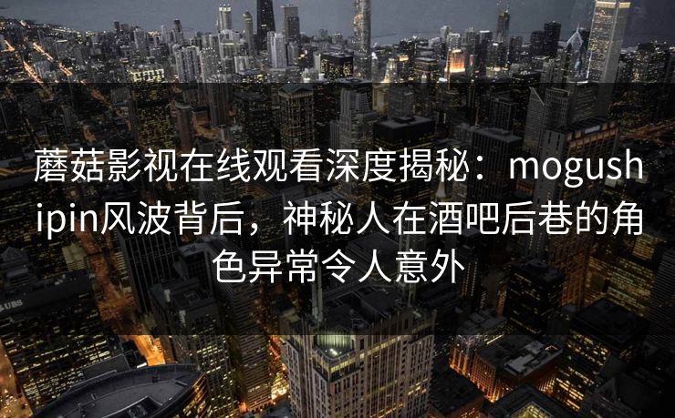 蘑菇影视在线观看深度揭秘：mogushipin风波背后，神秘人在酒吧后巷的角色异常令人意外