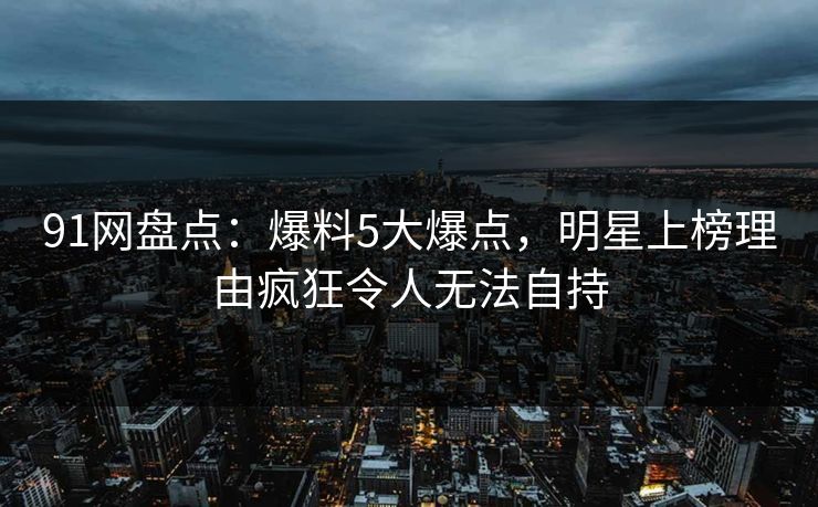 91网盘点：爆料5大爆点，明星上榜理由疯狂令人无法自持
