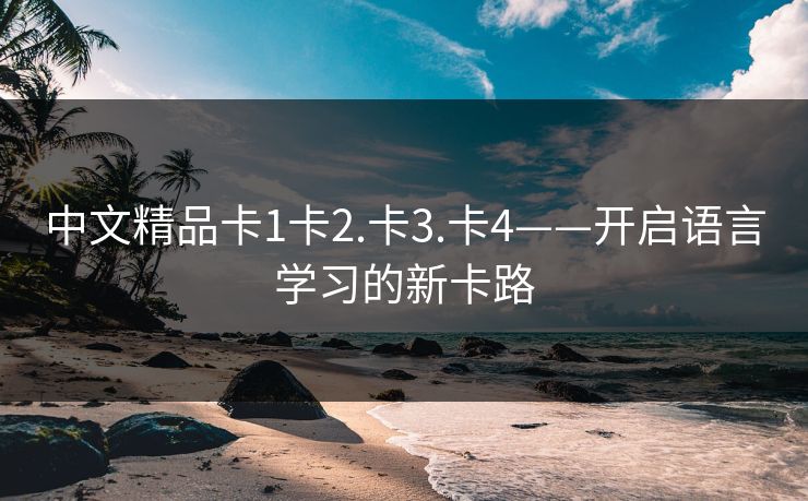 中文精品卡1卡2.卡3.卡4——开启语言学习的新卡路