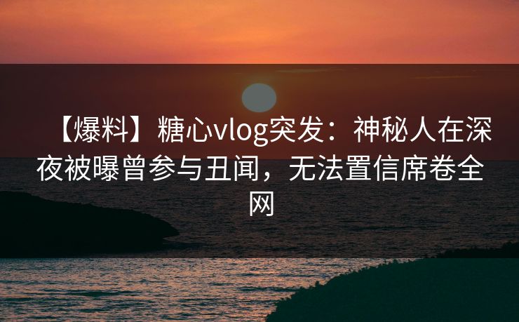 【爆料】糖心vlog突发：神秘人在深夜被曝曾参与丑闻，无法置信席卷全网