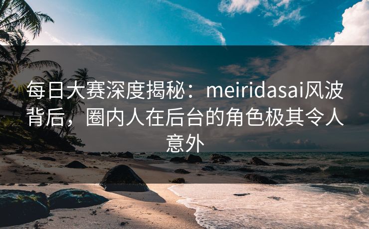 每日大赛深度揭秘：meiridasai风波背后，圈内人在后台的角色极其令人意外