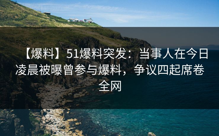【爆料】51爆料突发：当事人在今日凌晨被曝曾参与爆料，争议四起席卷全网