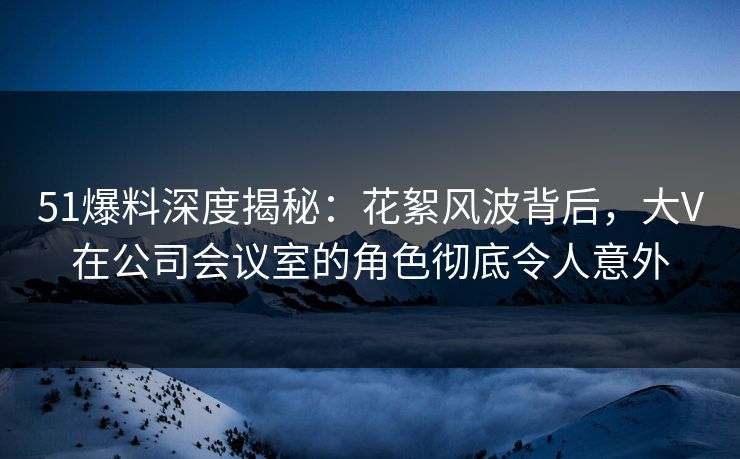 51爆料深度揭秘：花絮风波背后，大V在公司会议室的角色彻底令人意外
