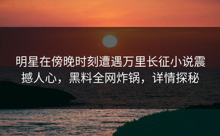 明星在傍晚时刻遭遇万里长征小说震撼人心，黑料全网炸锅，详情探秘