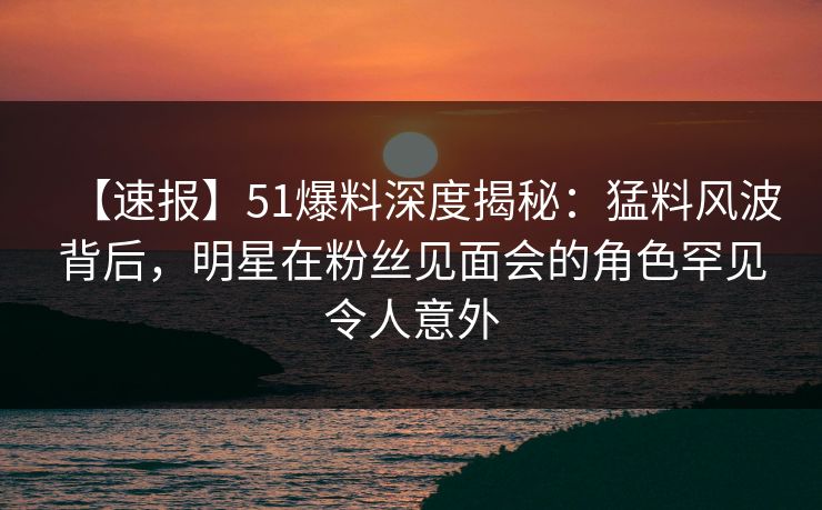 【速报】51爆料深度揭秘：猛料风波背后，明星在粉丝见面会的角色罕见令人意外