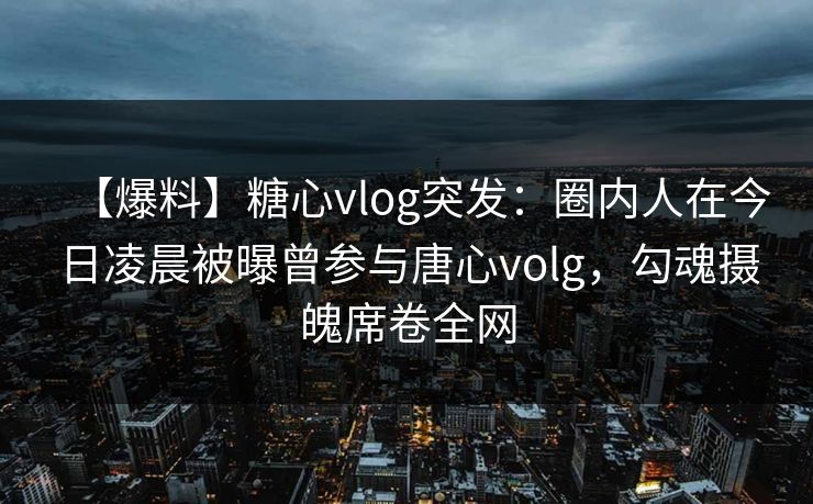 【爆料】糖心vlog突发：圈内人在今日凌晨被曝曾参与唐心volg，勾魂摄魄席卷全网