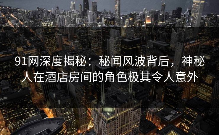 91网深度揭秘：秘闻风波背后，神秘人在酒店房间的角色极其令人意外