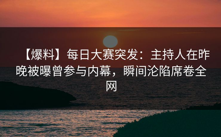 【爆料】每日大赛突发：主持人在昨晚被曝曾参与内幕，瞬间沦陷席卷全网