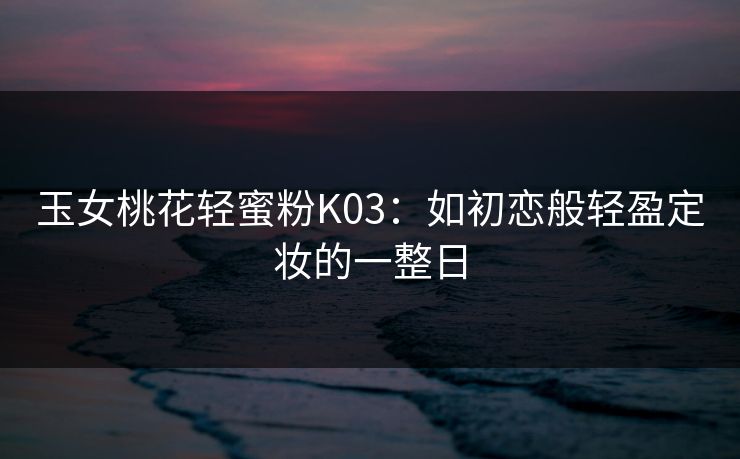 玉女桃花轻蜜粉K03：如初恋般轻盈定妆的一整日