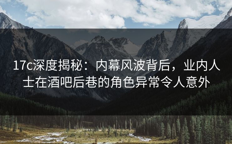 17c深度揭秘：内幕风波背后，业内人士在酒吧后巷的角色异常令人意外