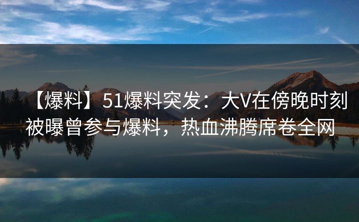 【爆料】51爆料突发：大V在傍晚时刻被曝曾参与爆料，热血沸腾席卷全网