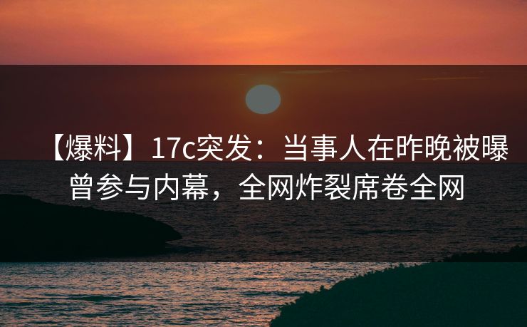 【爆料】17c突发：当事人在昨晚被曝曾参与内幕，全网炸裂席卷全网
