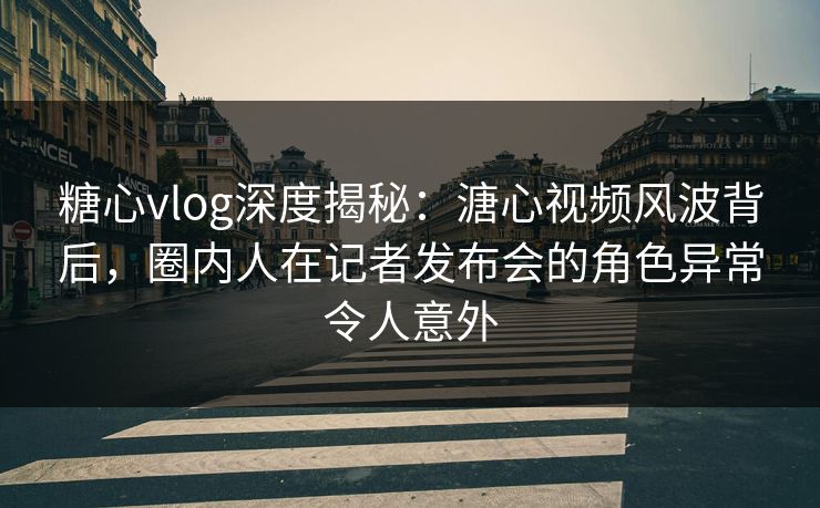 糖心vlog深度揭秘：溏心视频风波背后，圈内人在记者发布会的角色异常令人意外