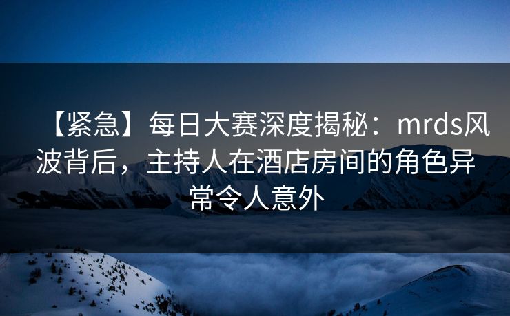 【紧急】每日大赛深度揭秘：mrds风波背后，主持人在酒店房间的角色异常令人意外
