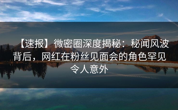 【速报】微密圈深度揭秘：秘闻风波背后，网红在粉丝见面会的角色罕见令人意外