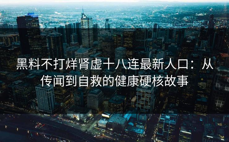 黑料不打烊肾虚十八连最新人口：从传闻到自救的健康硬核故事