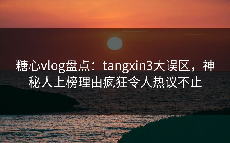 糖心vlog盘点：tangxin3大误区，神秘人上榜理由疯狂令人热议不止