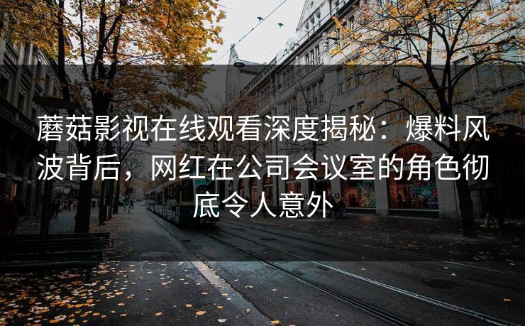 蘑菇影视在线观看深度揭秘：爆料风波背后，网红在公司会议室的角色彻底令人意外
