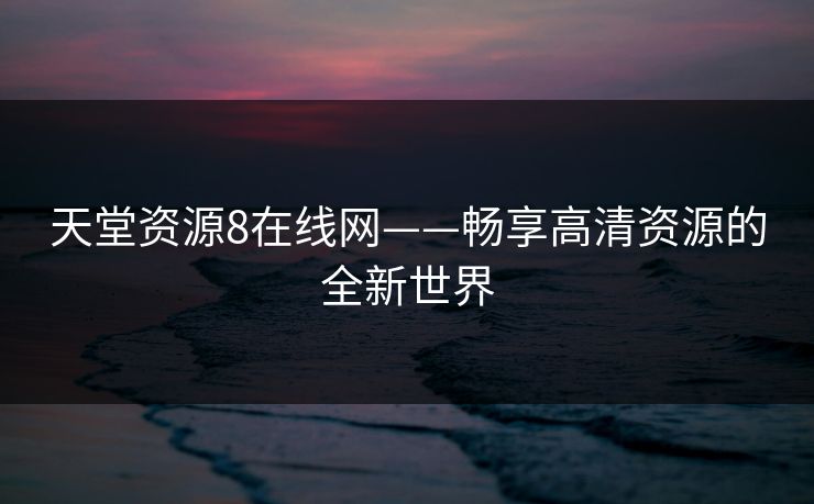 天堂资源8在线网——畅享高清资源的全新世界