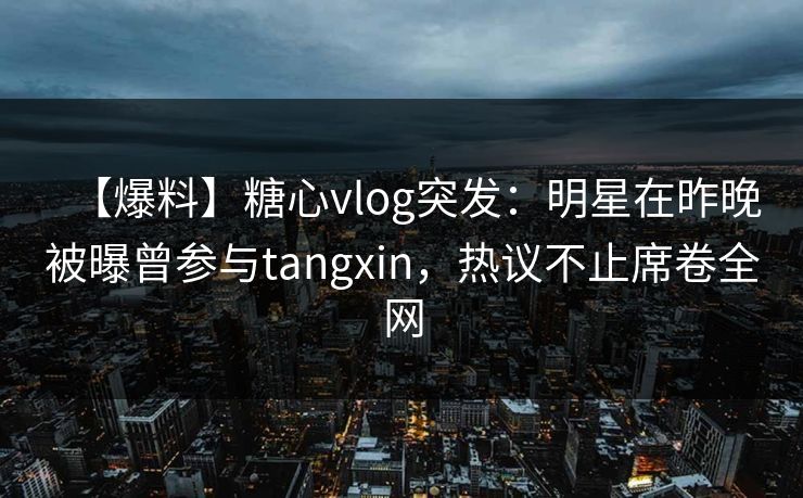 【爆料】糖心vlog突发：明星在昨晚被曝曾参与tangxin，热议不止席卷全网