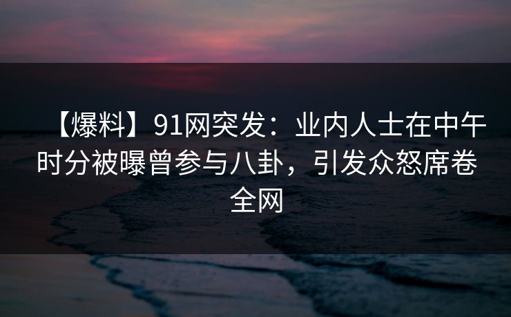 【爆料】91网突发：业内人士在中午时分被曝曾参与八卦，引发众怒席卷全网