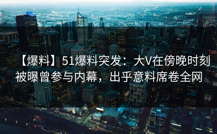 【爆料】51爆料突发：大V在傍晚时刻被曝曾参与内幕，出乎意料席卷全网
