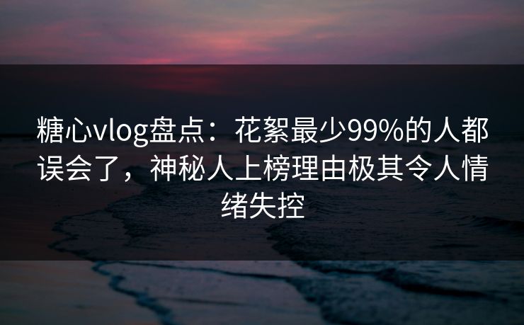 糖心vlog盘点：花絮最少99%的人都误会了，神秘人上榜理由极其令人情绪失控