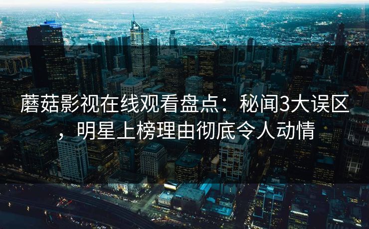 蘑菇影视在线观看盘点：秘闻3大误区，明星上榜理由彻底令人动情