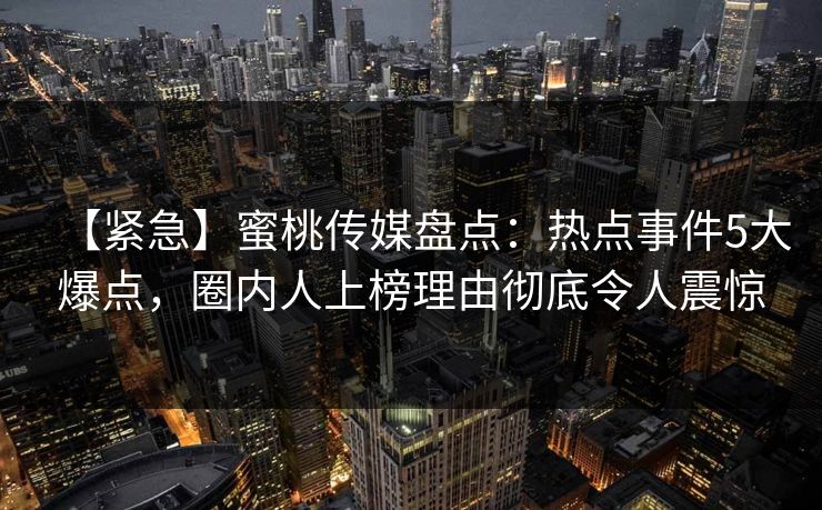 【紧急】蜜桃传媒盘点：热点事件5大爆点，圈内人上榜理由彻底令人震惊