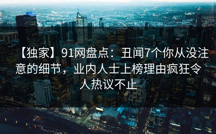 【独家】91网盘点：丑闻7个你从没注意的细节，业内人士上榜理由疯狂令人热议不止