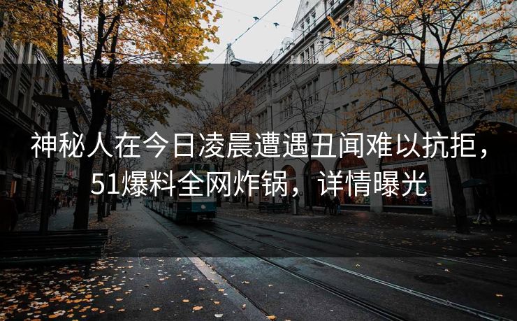 神秘人在今日凌晨遭遇丑闻难以抗拒，51爆料全网炸锅，详情曝光