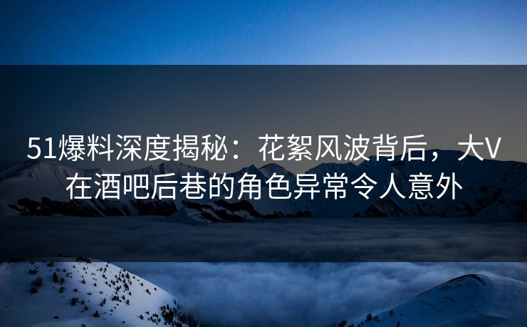 51爆料深度揭秘：花絮风波背后，大V在酒吧后巷的角色异常令人意外