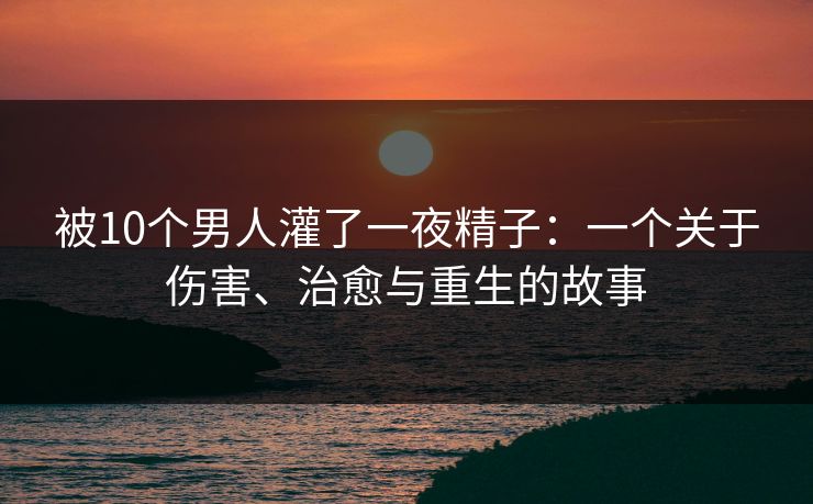被10个男人灌了一夜精子：一个关于伤害、治愈与重生的故事