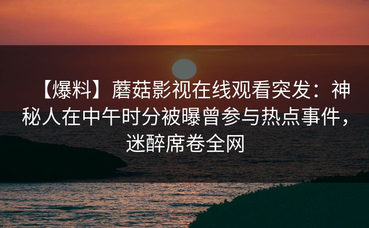 【爆料】蘑菇影视在线观看突发：神秘人在中午时分被曝曾参与热点事件，迷醉席卷全网