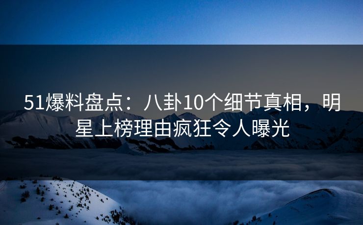 51爆料盘点：八卦10个细节真相，明星上榜理由疯狂令人曝光